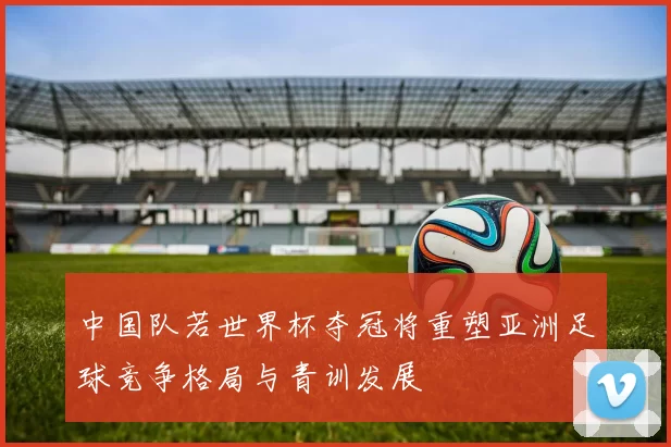 中国队若世界杯夺冠将重塑亚洲足球竞争格局与青训发展