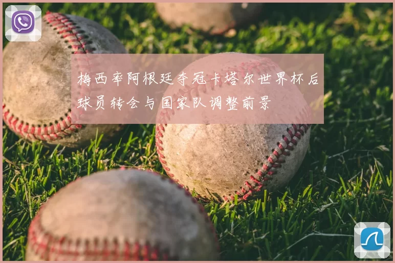 梅西率阿根廷夺冠卡塔尔世界杯后球员转会与国家队调整前景