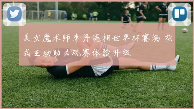 美女魔术师李丹亮相世界杯赛场 花式互动助力观赛体验升级