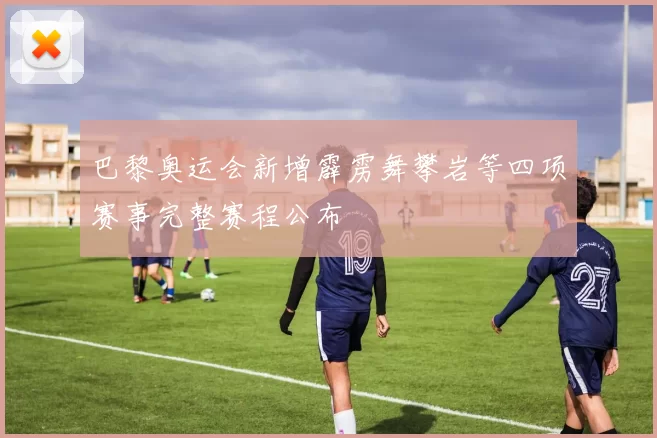 巴黎奥运会新增霹雳舞攀岩等四项赛事完整赛程公布