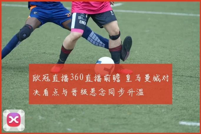 欧冠直播360直播前瞻 皇马曼城对决看点与晋级悬念同步升温