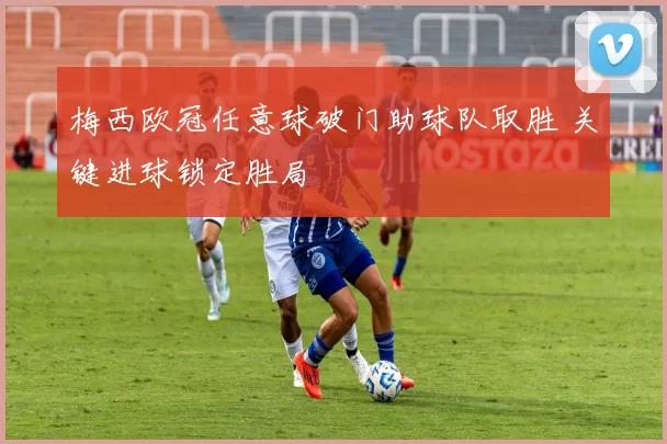 梅西欧冠任意球破门助球队取胜 关键进球锁定胜局