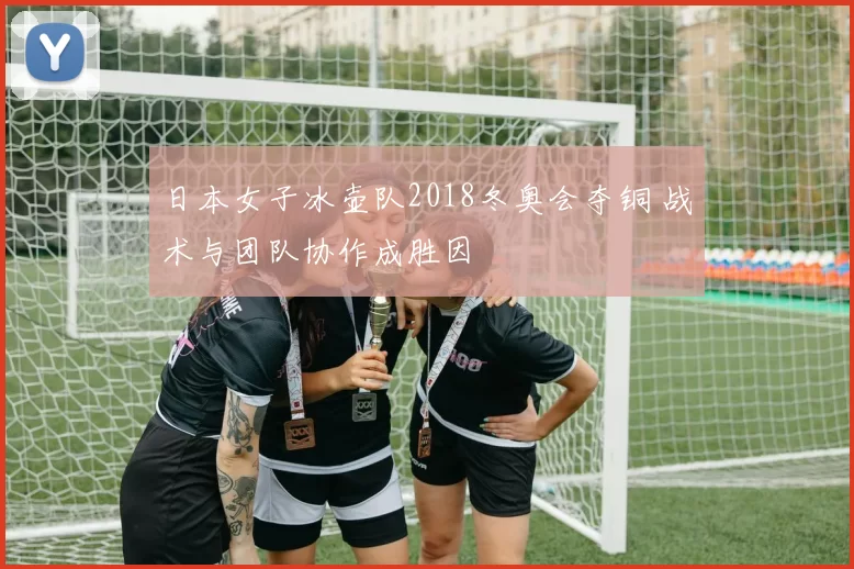 日本女子冰壶队2018冬奥会夺铜 战术与团队协作成胜因