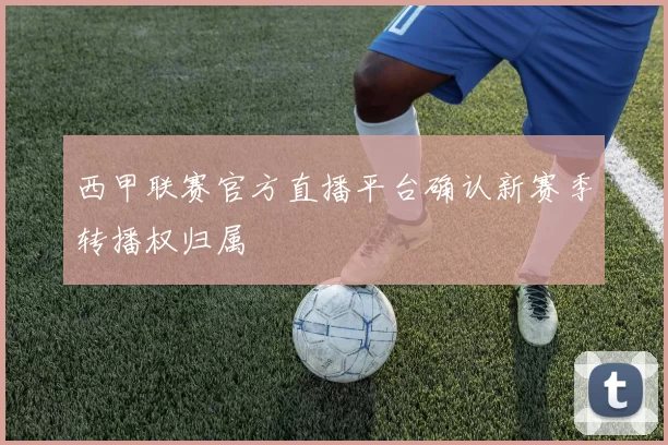 西甲联赛官方直播平台确认新赛季转播权归属