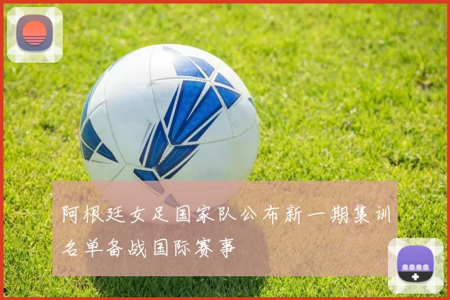 阿根廷女足国家队公布新一期集训名单备战国际赛事