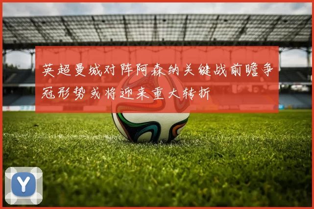 英超曼城对阵阿森纳关键战前瞻争冠形势或将迎来重大转折