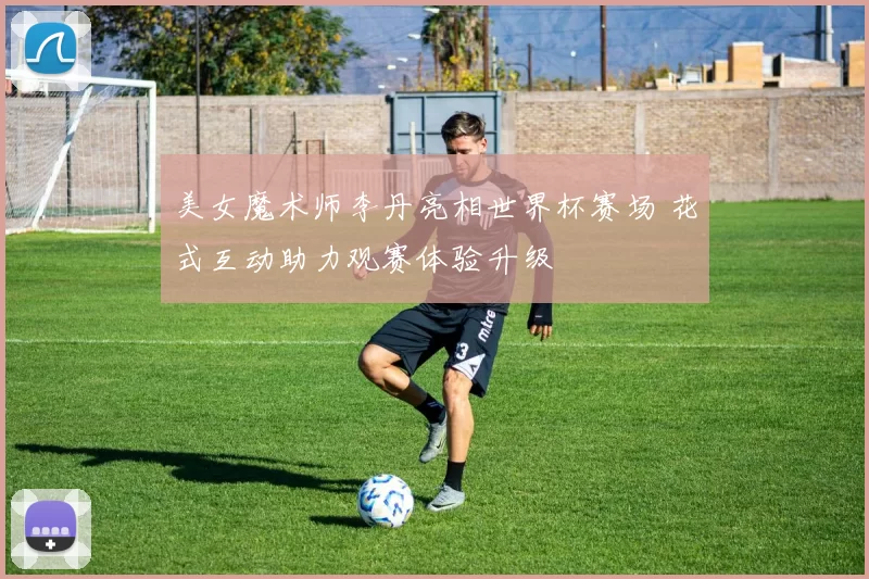 美女魔术师李丹亮相世界杯赛场 花式互动助力观赛体验升级