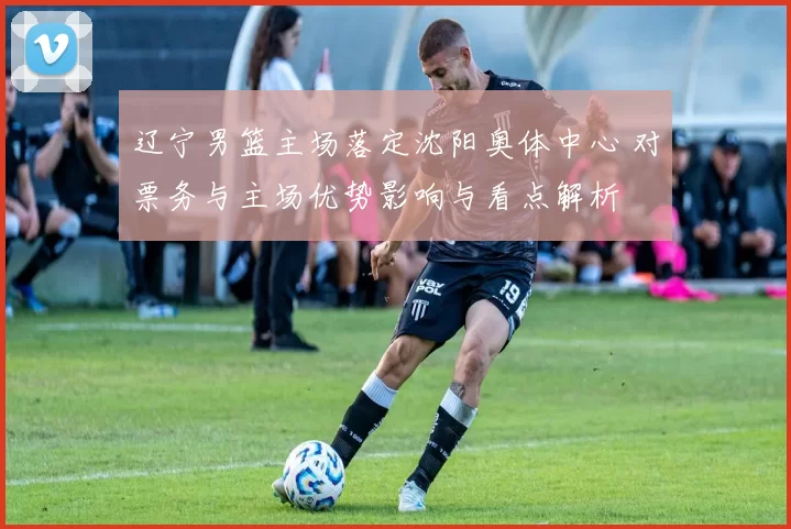 辽宁男篮主场落定沈阳奥体中心 对票务与主场优势影响与看点解析