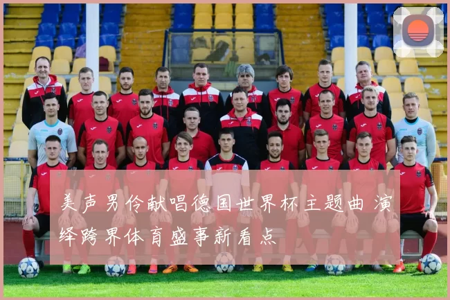 美声男伶献唱德国世界杯主题曲 演绎跨界体育盛事新看点