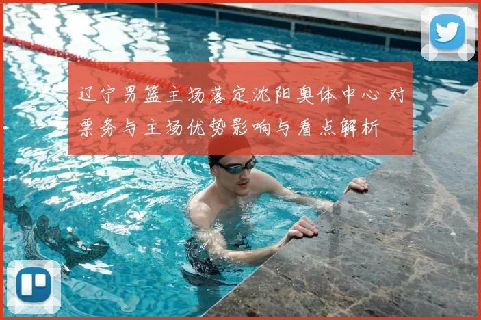 辽宁男篮主场落定沈阳奥体中心 对票务与主场优势影响与看点解析