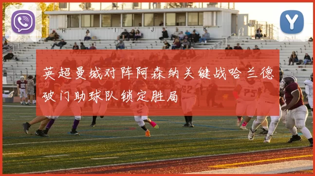 英超曼城对阵阿森纳关键战哈兰德破门助球队锁定胜局