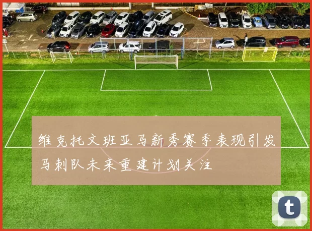 维克托文班亚马新秀赛季表现引发马刺队未来重建计划关注