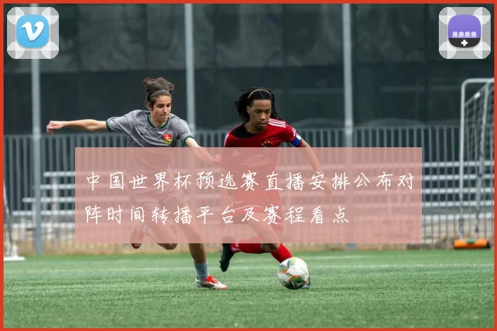 中国世界杯预选赛直播安排公布对阵时间转播平台及赛程看点
