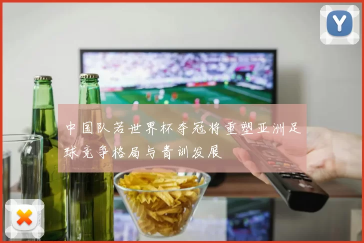 中国队若世界杯夺冠将重塑亚洲足球竞争格局与青训发展