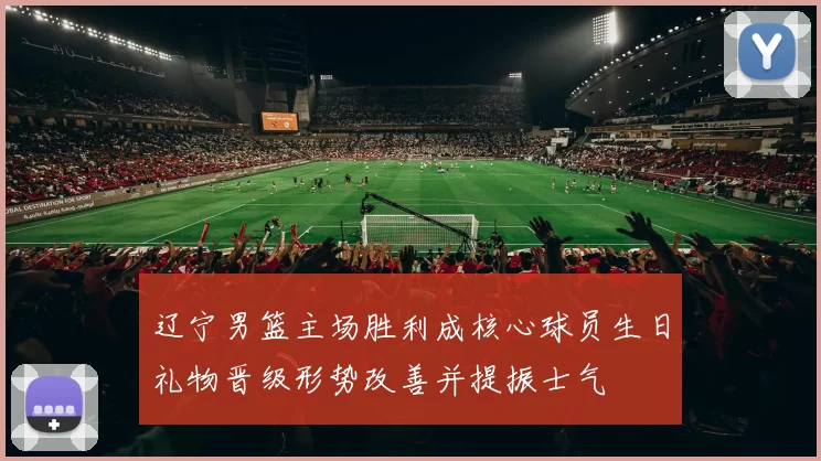 辽宁男篮主场胜利成核心球员生日礼物晋级形势改善并提振士气