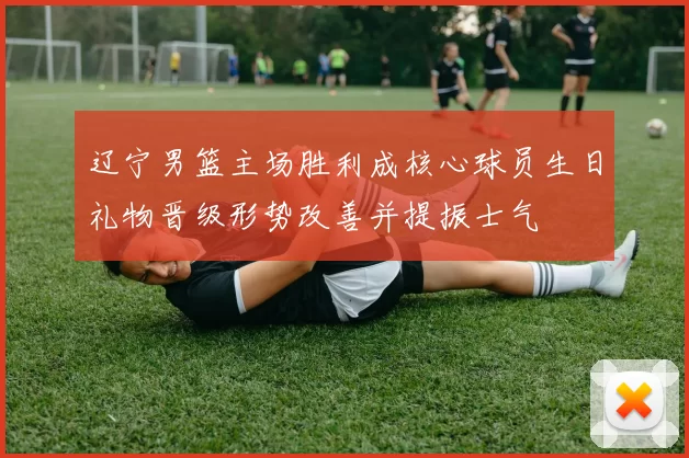 辽宁男篮主场胜利成核心球员生日礼物晋级形势改善并提振士气