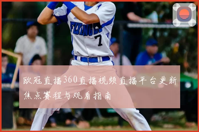 欧冠直播360直播视频直播平台更新焦点赛程与观看指南