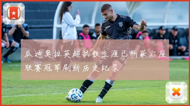 瓜迪奥拉英超执教生涯已斩获六座联赛冠军刷新历史纪录