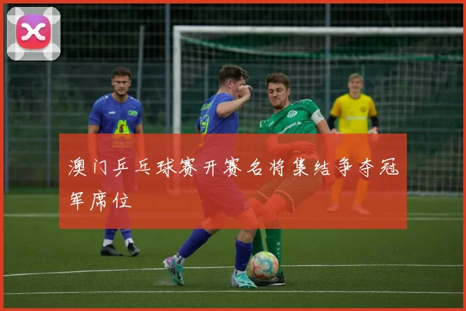 澳门乒乓球赛开赛名将集结争夺冠军席位