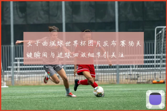 女子曲棍球世界杯图片发布 赛场关键瞬间与进球回放细节引关注