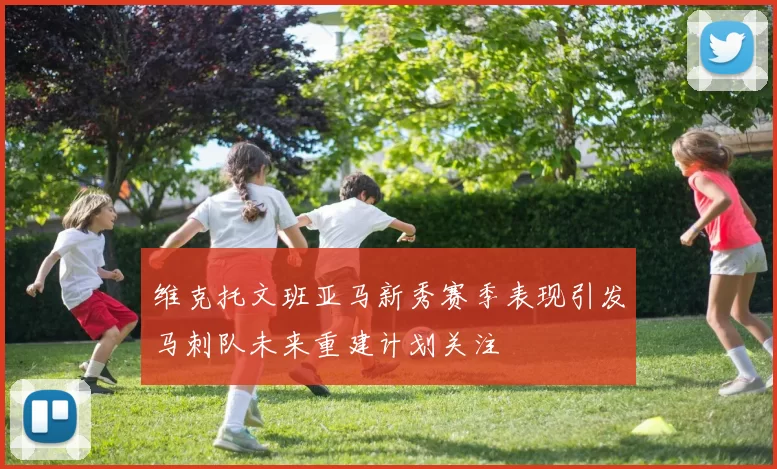 维克托文班亚马新秀赛季表现引发马刺队未来重建计划关注