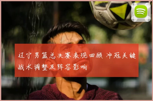 辽宁男篮总决赛表现回顾 冲冠关键战术调整及阵容影响
