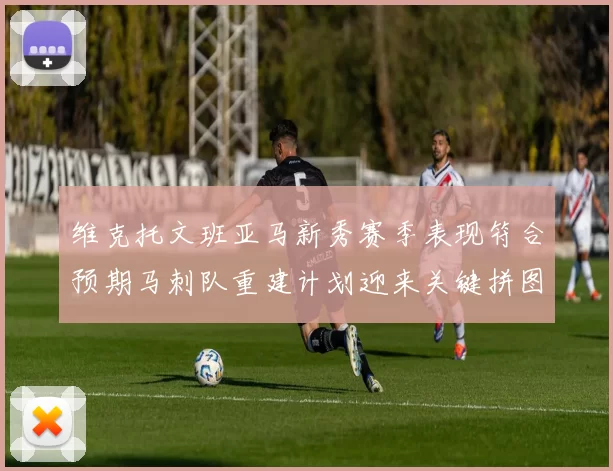 维克托文班亚马新秀赛季表现符合预期马刺队重建计划迎来关键拼图