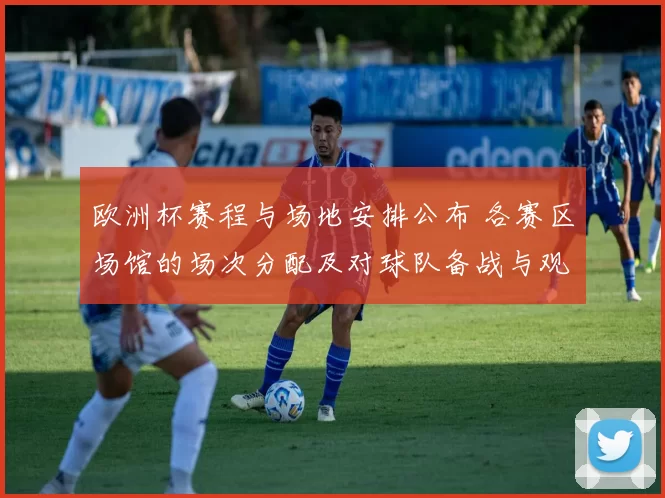欧洲杯赛程与场地安排公布 各赛区场馆的场次分配及对球队备战与观赛影响