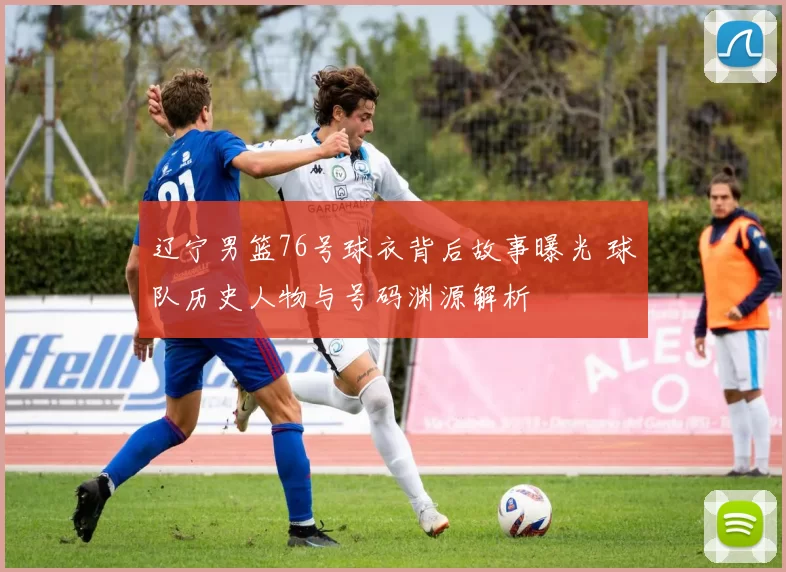 辽宁男篮76号球衣背后故事曝光 球队历史人物与号码渊源解析