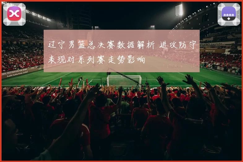 辽宁男篮总决赛数据解析 进攻防守表现对系列赛走势影响