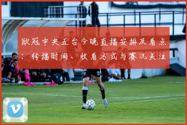 欧冠中央五台今晚直播安排及看点：转播时间、收看方式与赛况关注